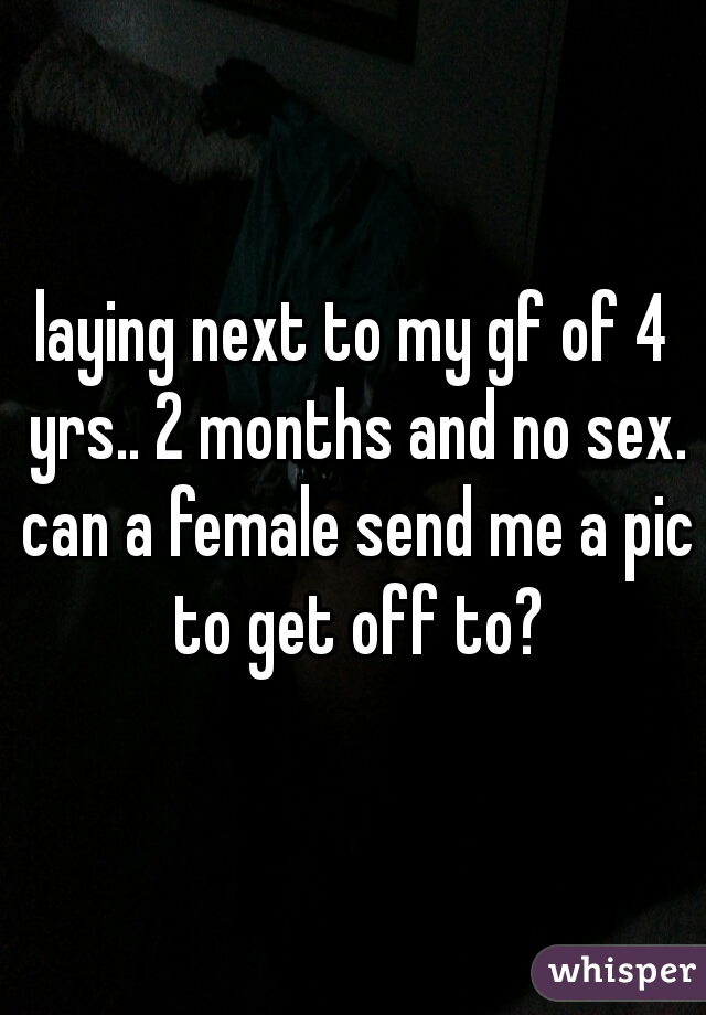 laying next to my gf of 4 yrs.. 2 months and no sex. can a female send me a pic to get off to?