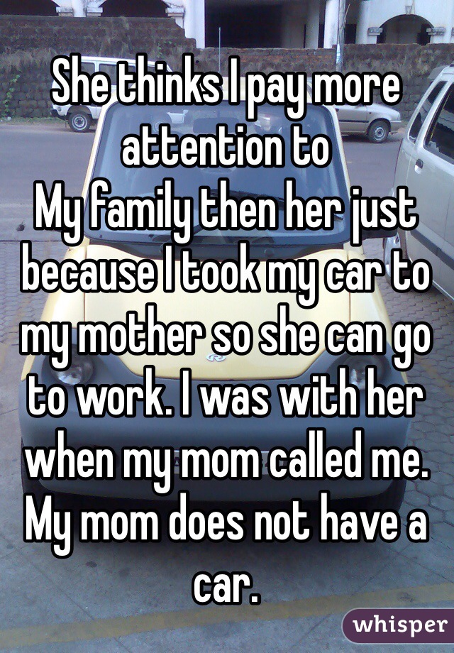 She thinks I pay more attention to
My family then her just because I took my car to my mother so she can go to work. I was with her when my mom called me. My mom does not have a car. 