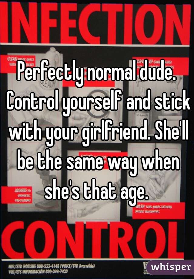 Perfectly normal dude. Control yourself and stick with your girlfriend. She'll be the same way when she's that age. 