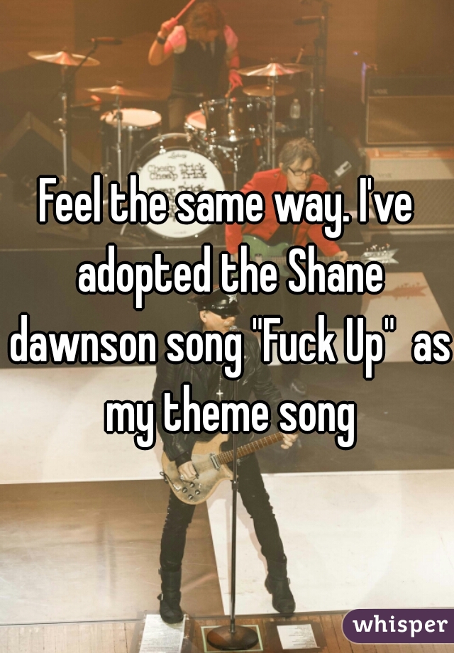 Feel the same way. I've adopted the Shane dawnson song "Fuck Up"  as my theme song