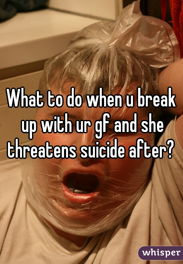 What to do when u break up with ur gf and she threatens suicide after? 