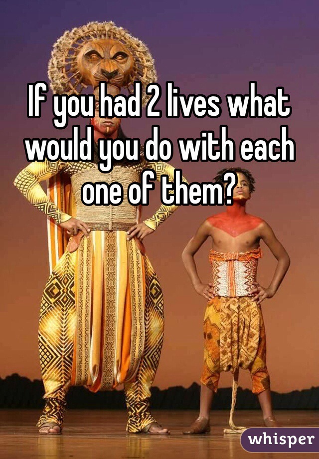 If you had 2 lives what would you do with each one of them?