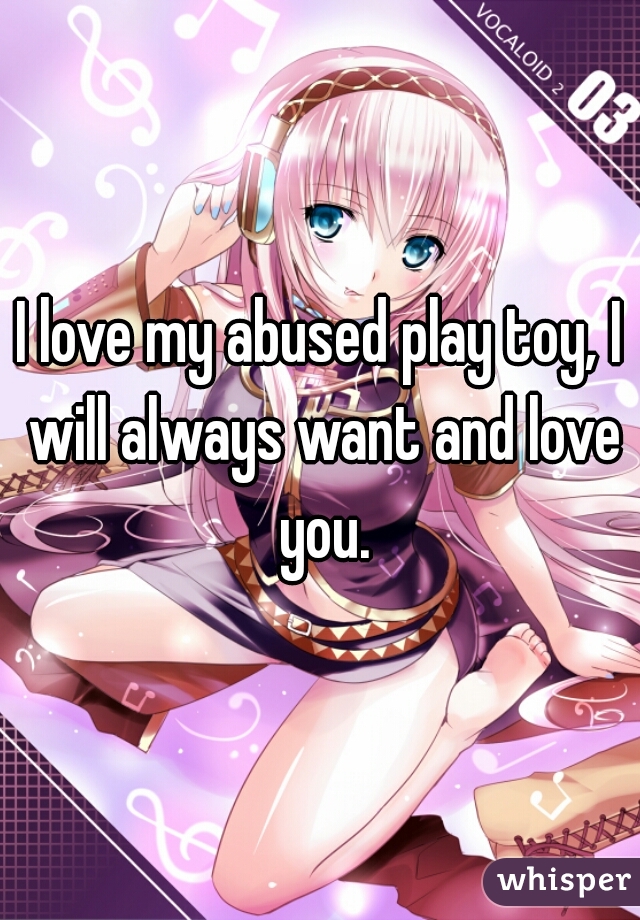 I love my abused play toy, I will always want and love you.