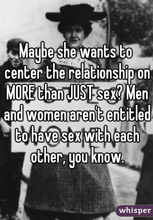 Maybe she wants to center the relationship on MORE than JUST sex? Men and women aren't entitled to have sex with each other, you know.