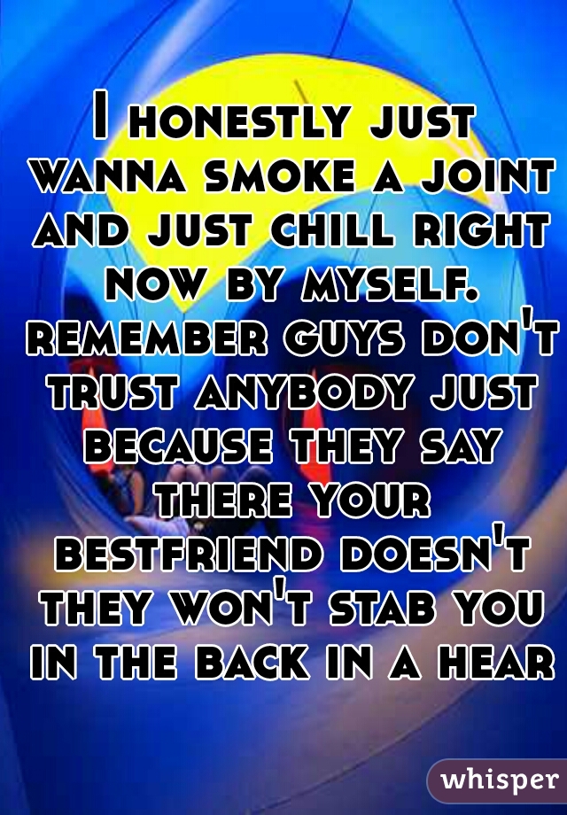 I honestly just wanna smoke a joint and just chill right now by myself. remember guys don't trust anybody just because they say there your bestfriend doesn't they won't stab you in the back in a heart