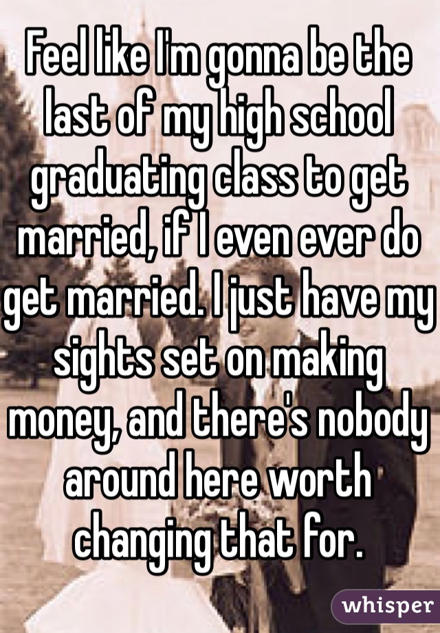 Feel like I'm gonna be the last of my high school graduating class to get married, if I even ever do get married. I just have my sights set on making money, and there's nobody around here worth changing that for. 