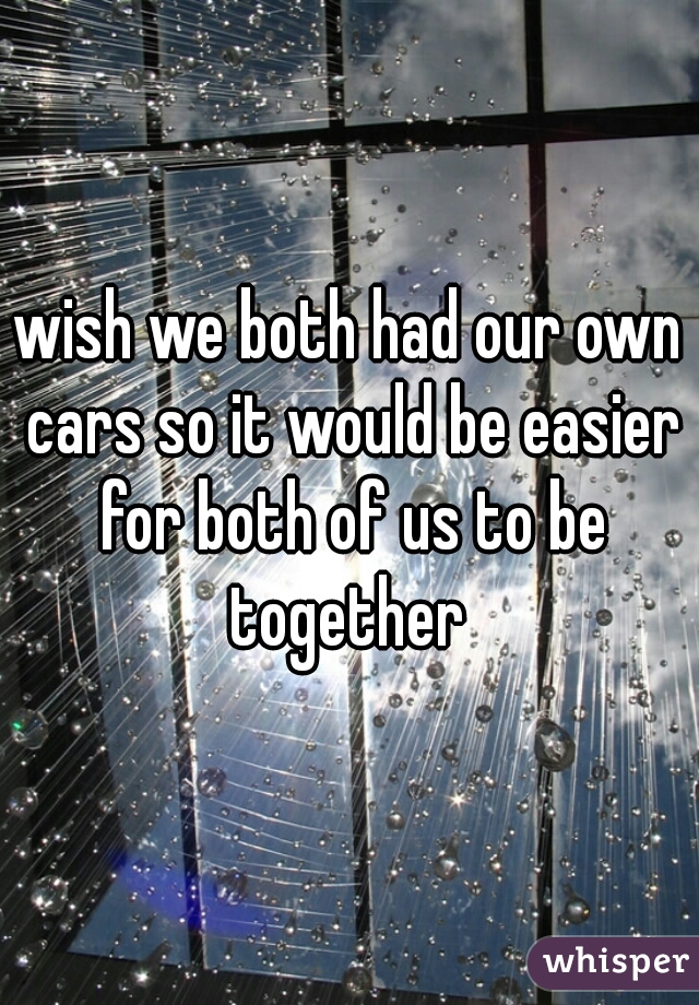wish we both had our own cars so it would be easier for both of us to be together 