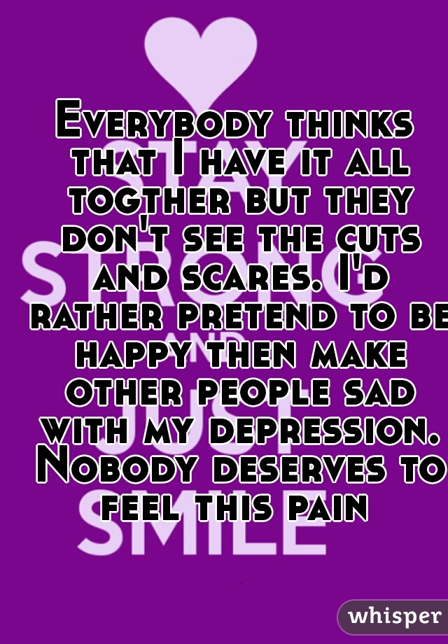 Everybody thinks that I have it all togther but they don't see the cuts and scares. I'd rather pretend to be happy then make other people sad with my depression. Nobody deserves to feel this pain 
