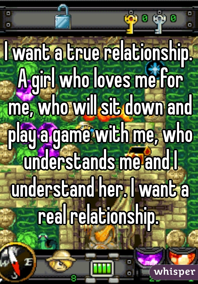 I want a true relationship. A girl who loves me for me, who will sit down and play a game with me, who understands me and I understand her. I want a real relationship. 