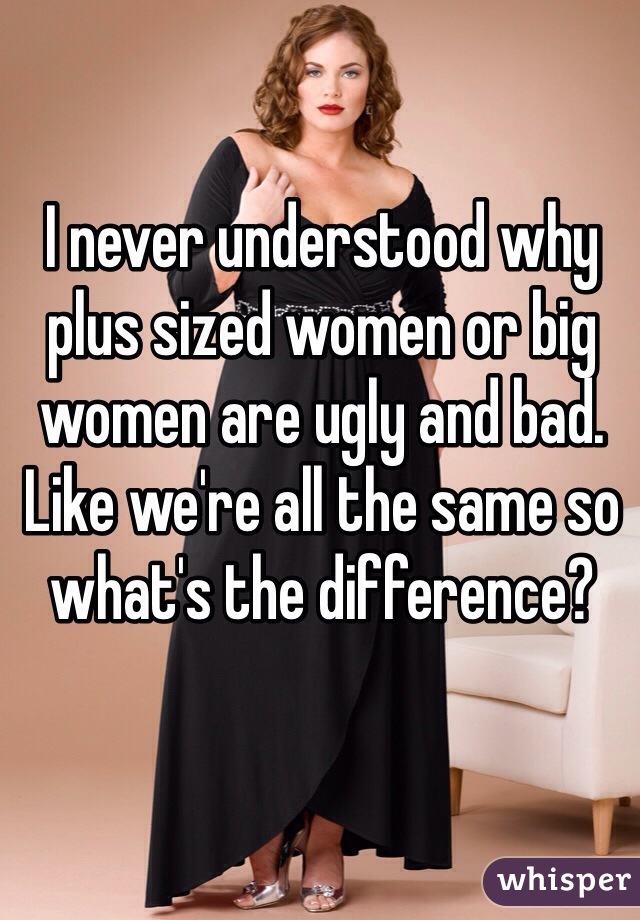 I never understood why plus sized women or big women are ugly and bad. Like we're all the same so what's the difference?