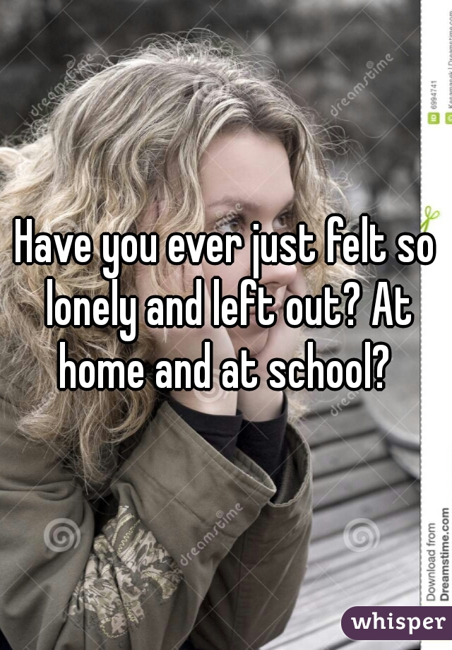 Have you ever just felt so lonely and left out? At home and at school? 