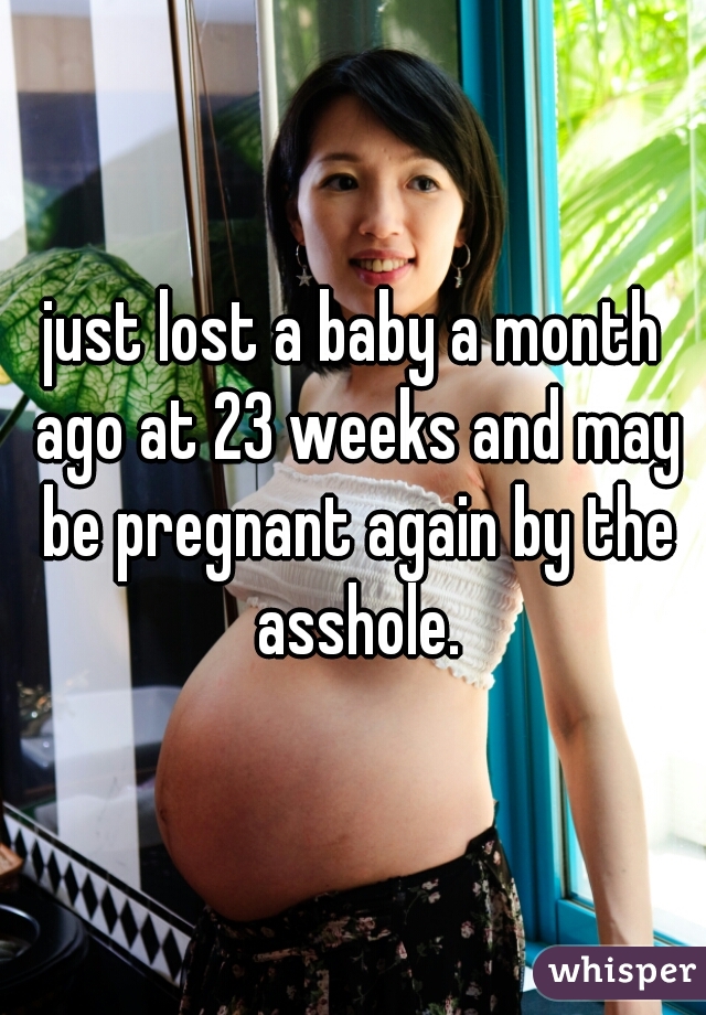 just lost a baby a month ago at 23 weeks and may be pregnant again by the asshole.