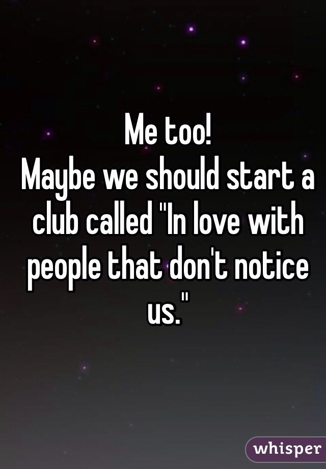 Me too!
Maybe we should start a club called "In love with people that don't notice us." 