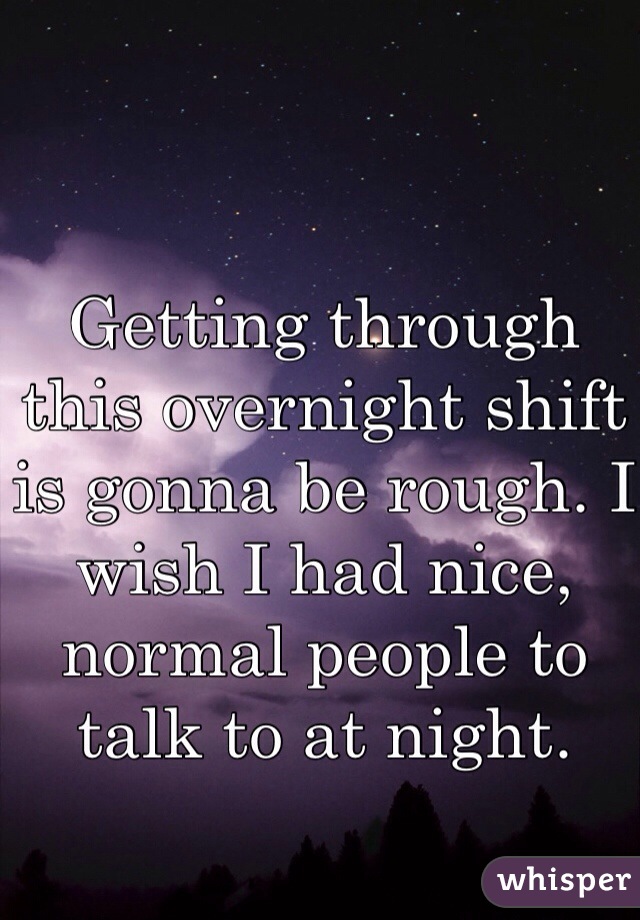 Getting through this overnight shift is gonna be rough. I wish I had nice, normal people to talk to at night.