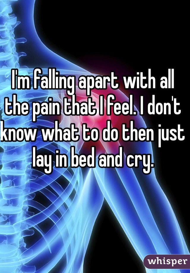 I'm falling apart with all the pain that I feel. I don't know what to do then just lay in bed and cry. 