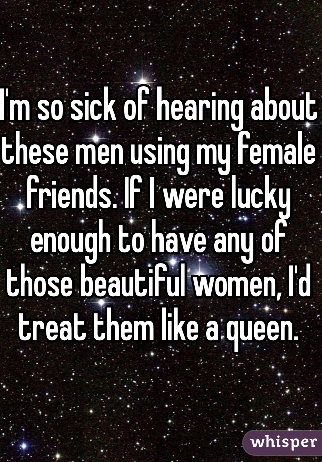 I'm so sick of hearing about these men using my female friends. If I were lucky enough to have any of those beautiful women, I'd treat them like a queen.
