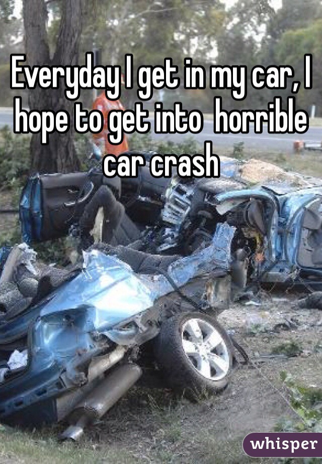 Everyday I get in my car, I hope to get into  horrible car crash