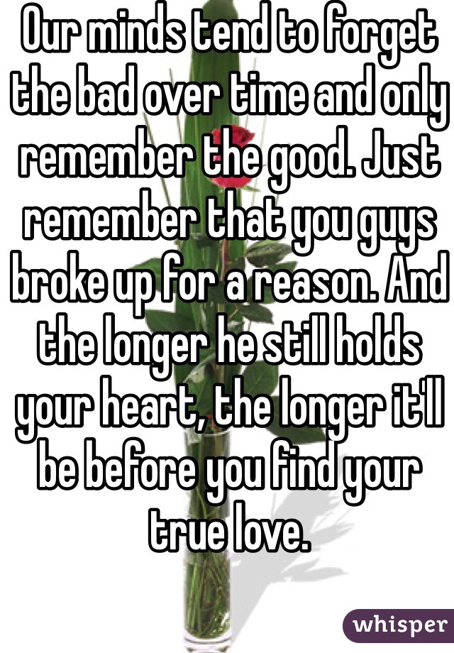 Our minds tend to forget the bad over time and only remember the good. Just remember that you guys broke up for a reason. And the longer he still holds your heart, the longer it'll be before you find your true love. 