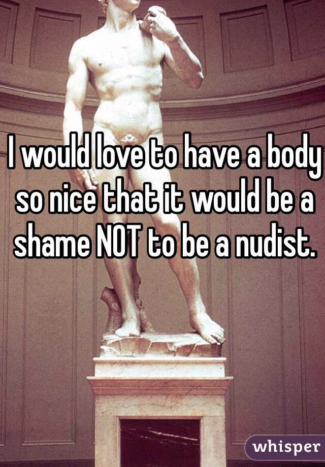 I would love to have a body so nice that it would be a shame NOT to be a nudist.