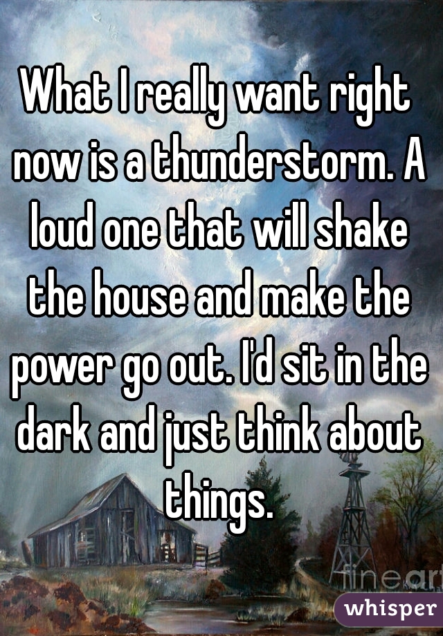 What I really want right now is a thunderstorm. A loud one that will shake the house and make the power go out. I'd sit in the dark and just think about things.