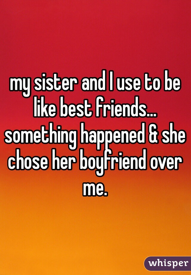 my sister and I use to be like best friends... something happened & she chose her boyfriend over me. 
