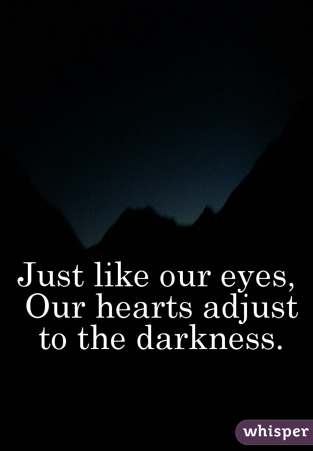 Just like our eyes, Our hearts adjust to the darkness.