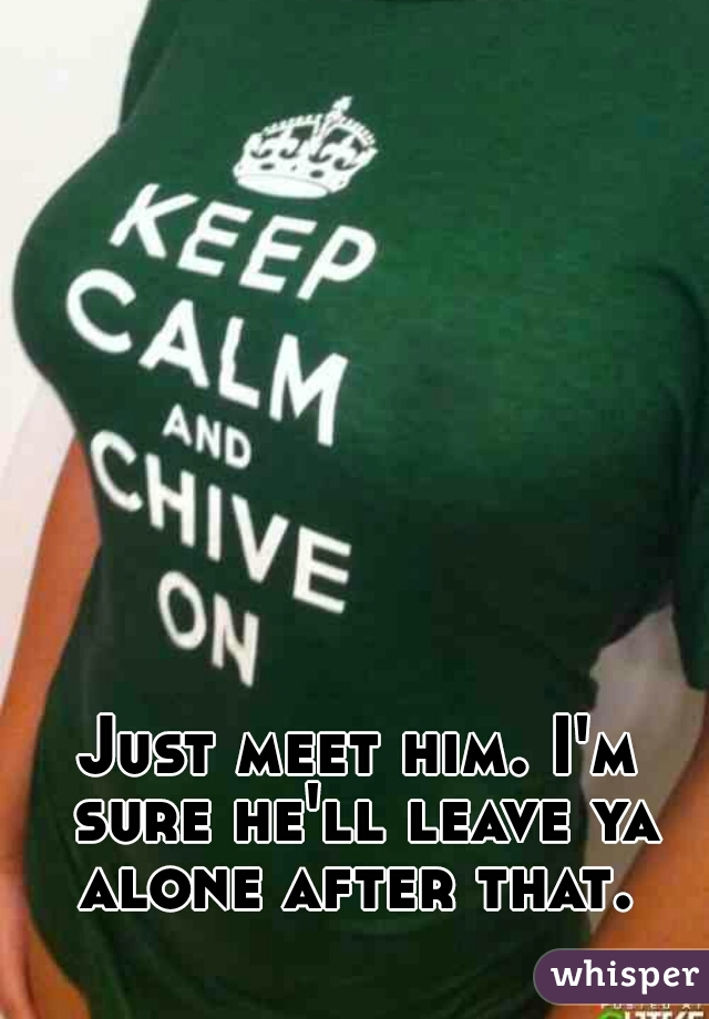 Just meet him. I'm sure he'll leave ya alone after that. 