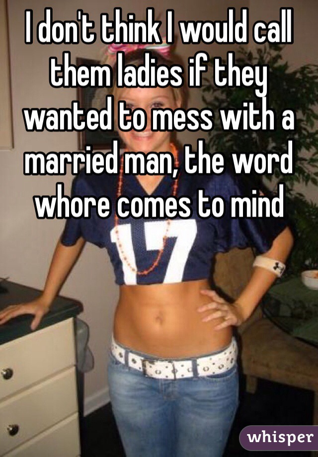 I don't think I would call them ladies if they wanted to mess with a married man, the word whore comes to mind