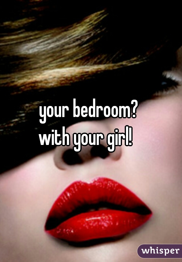 your bedroom? 
with your girl!   