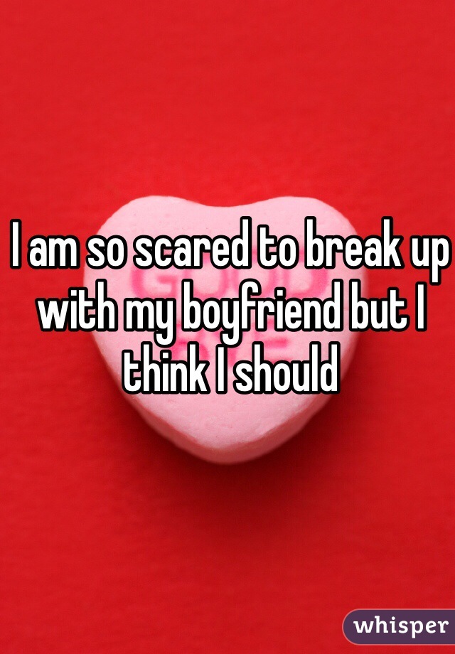 I am so scared to break up with my boyfriend but I think I should