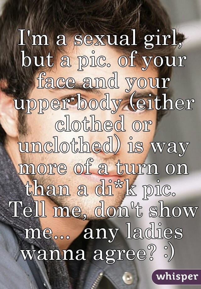 I'm a sexual girl, but a pic. of your face and your upper body (either clothed or unclothed) is way more of a turn on than a di*k pic.  Tell me, don't show me...  any ladies wanna agree? :)  