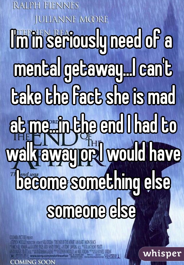 I'm in seriously need of a mental getaway...I can't take the fact she is mad at me...in the end I had to walk away or I would have become something else someone else 