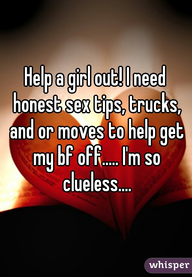 Help a girl out! I need honest sex tips, trucks, and or moves to help get my bf off..... I'm so clueless....