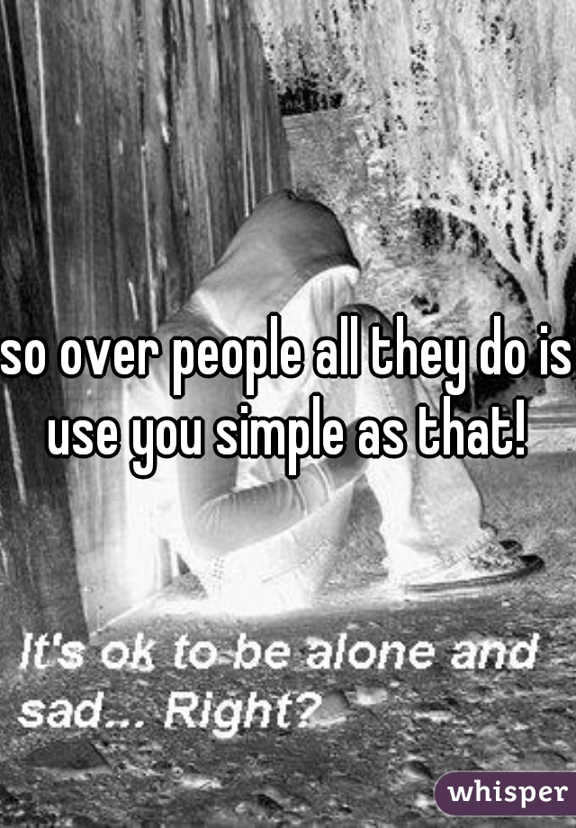 so over people all they do is use you simple as that! 
