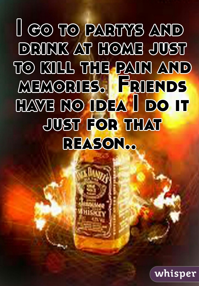 I go to partys and drink at home just to kill the pain and memories.  Friends have no idea I do it just for that reason.. 