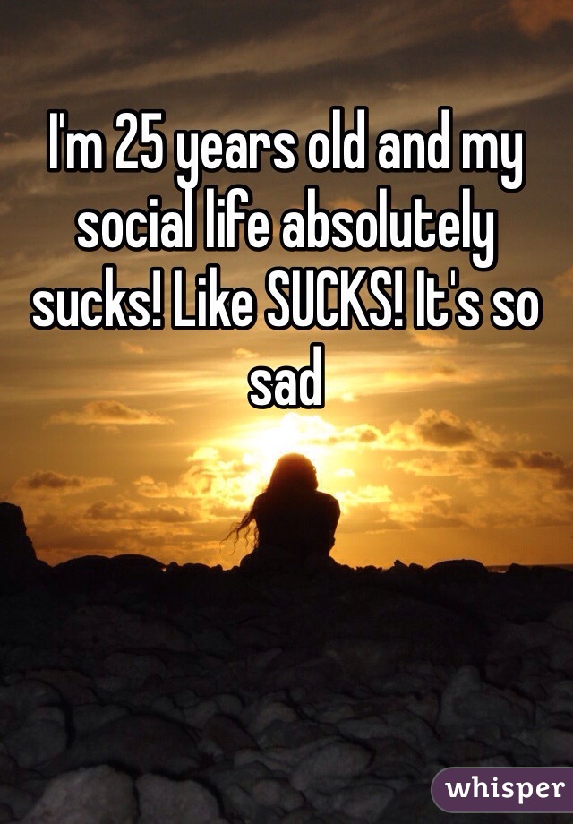 I'm 25 years old and my social life absolutely sucks! Like SUCKS! It's so sad