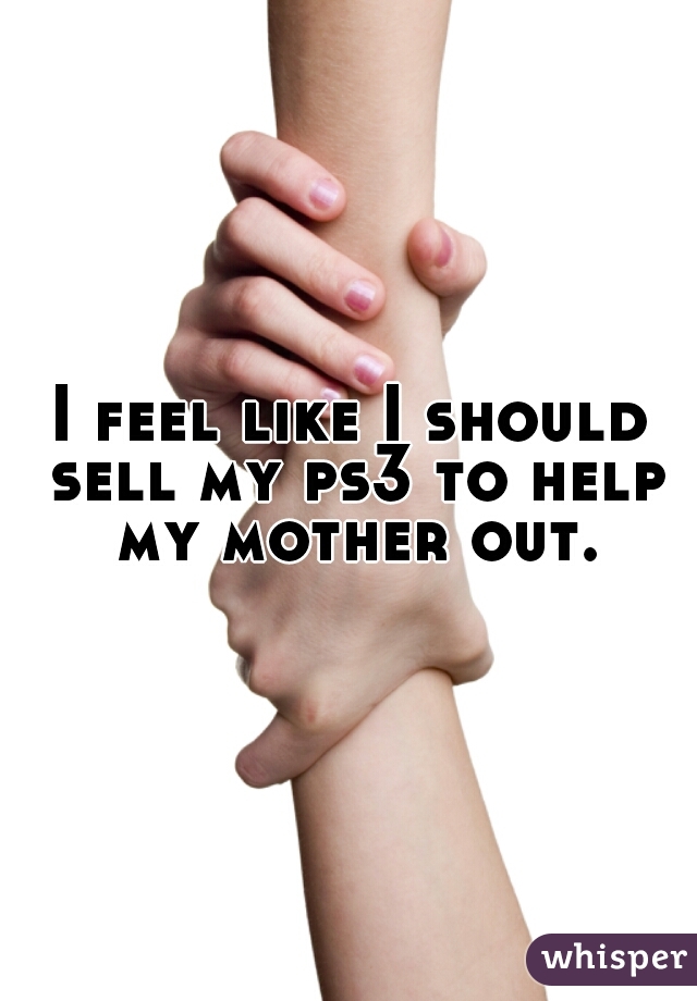 I feel like I should sell my ps3 to help my mother out.
