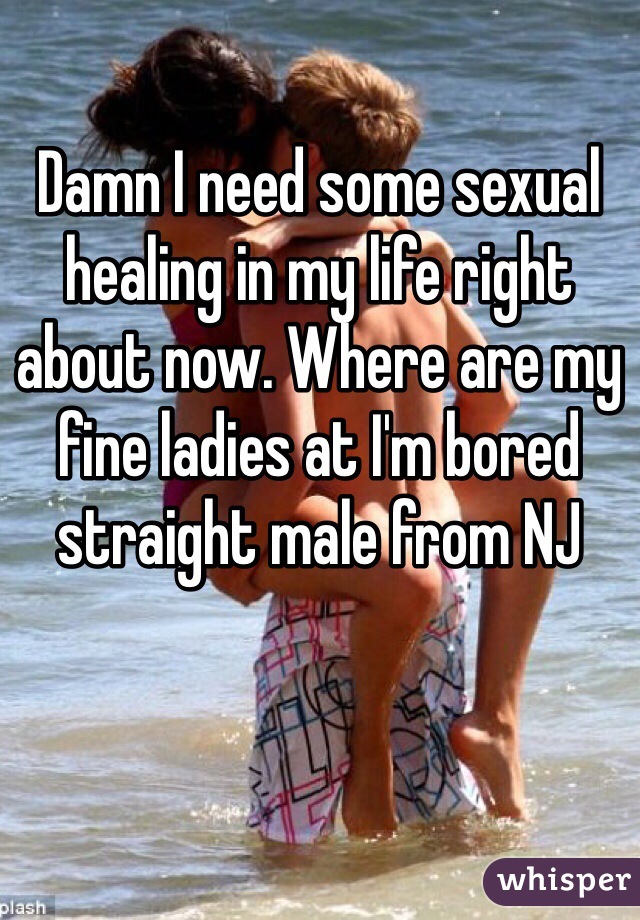 Damn I need some sexual healing in my life right about now. Where are my fine ladies at I'm bored straight male from NJ 