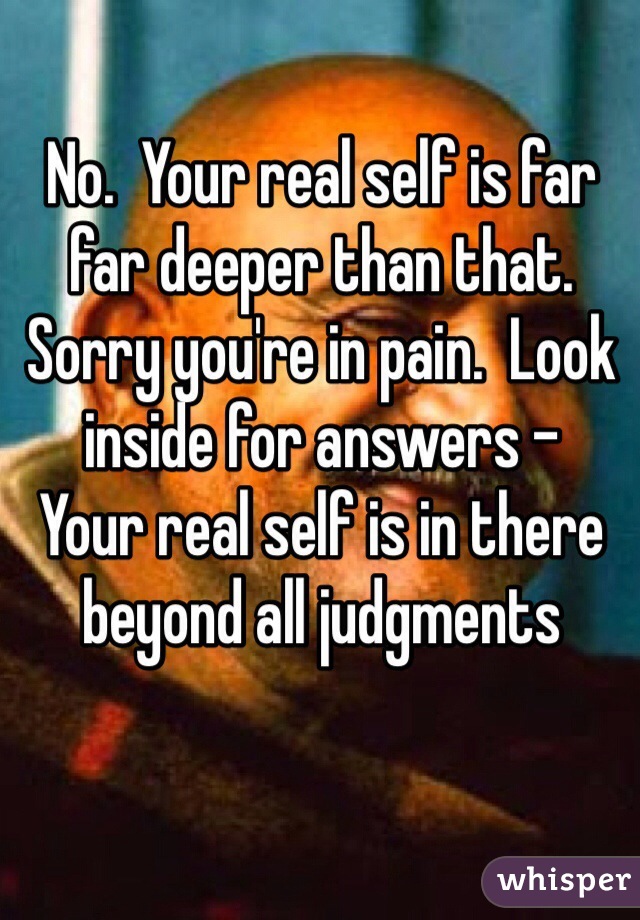 No.  Your real self is far far deeper than that.  Sorry you're in pain.  Look inside for answers -
Your real self is in there 
beyond all judgments