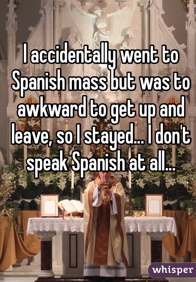 I accidentally went to Spanish mass but was to awkward to get up and leave, so I stayed... I don't speak Spanish at all...  