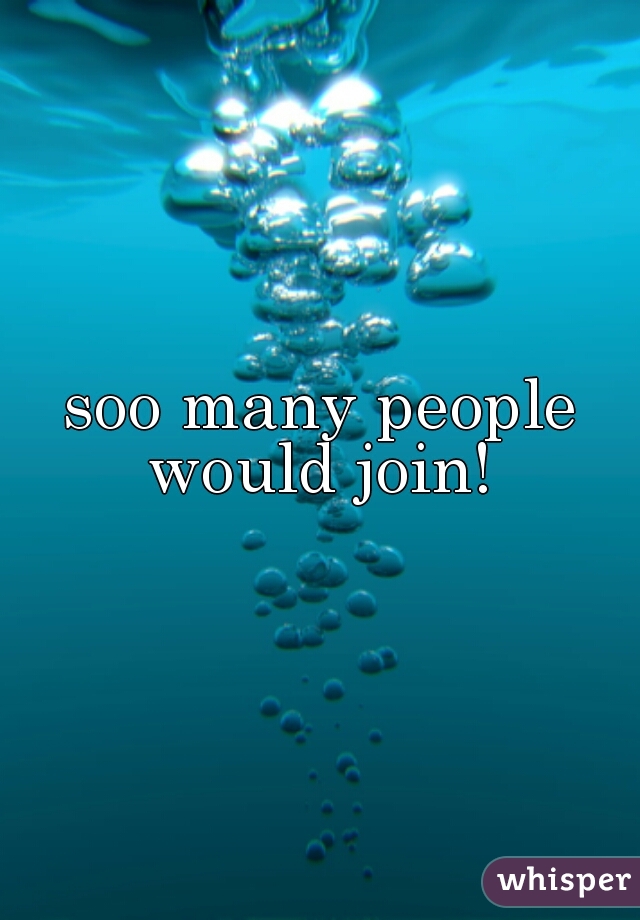 soo many people would join! 
