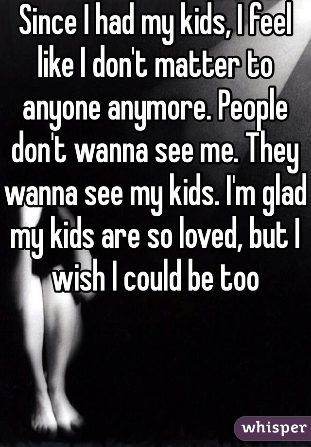 Since I had my kids, I feel like I don't matter to anyone anymore. People don't wanna see me. They wanna see my kids. I'm glad my kids are so loved, but I wish I could be too 