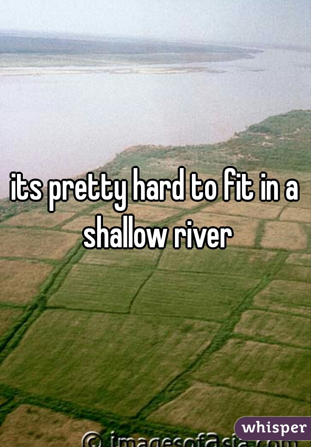 its pretty hard to fit in a shallow river