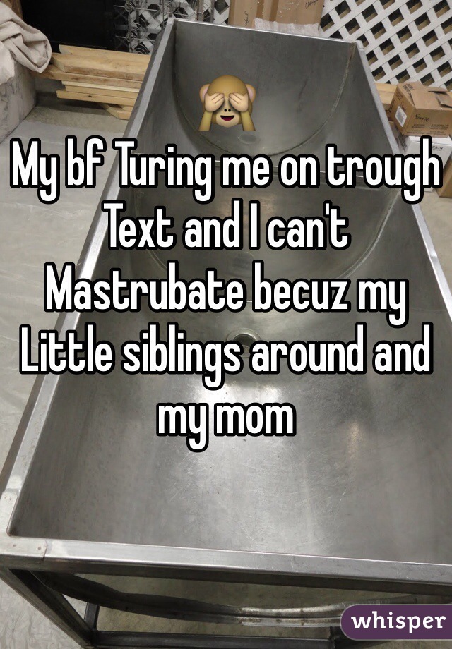 🙈
My bf Turing me on trough 
Text and I can't 
Mastrubate becuz my 
Little siblings around and my mom 