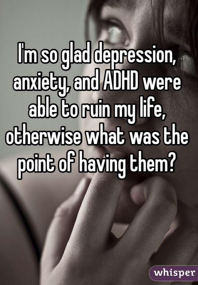 I'm so glad depression, anxiety, and ADHD were able to ruin my life, otherwise what was the point of having them?