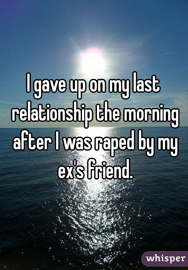 I gave up on my last relationship the morning after I was raped by my ex's friend.
