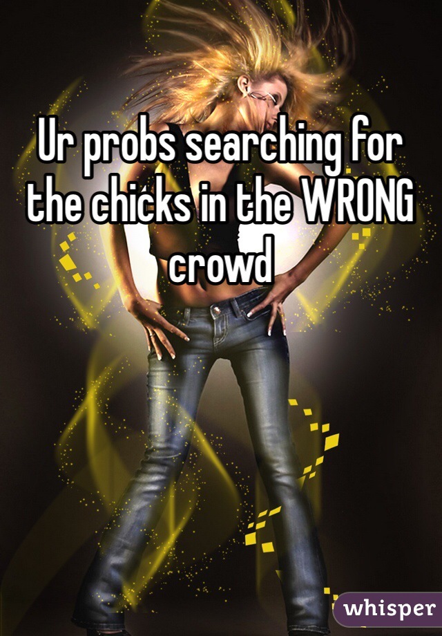 Ur probs searching for the chicks in the WRONG crowd