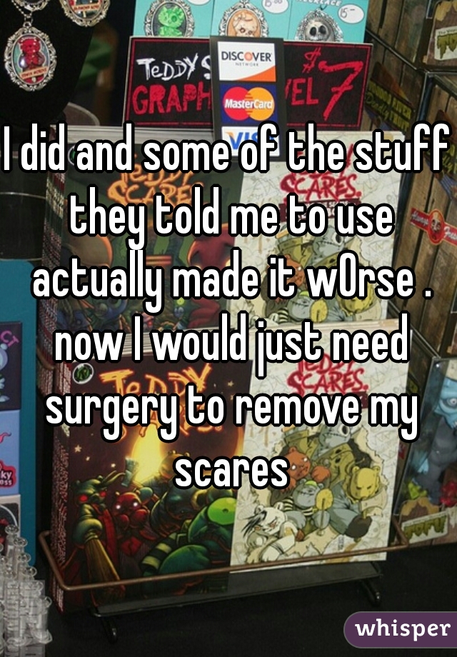 I did and some of the stuff they told me to use actually made it wOrse . now I would just need surgery to remove my scares
