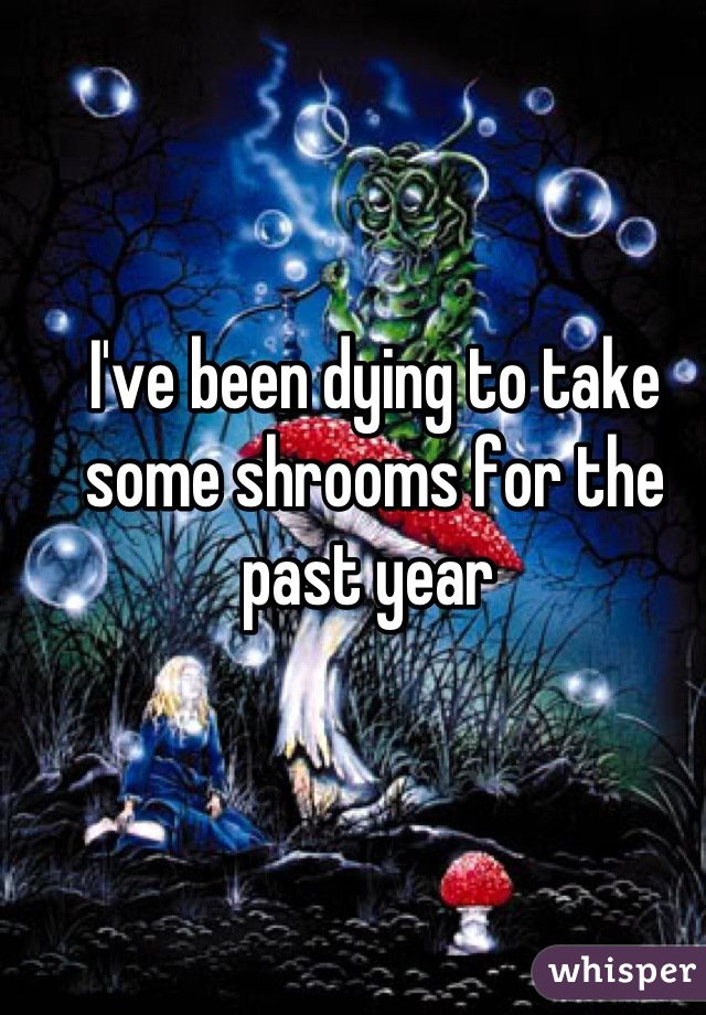 I've been dying to take some shrooms for the past year 