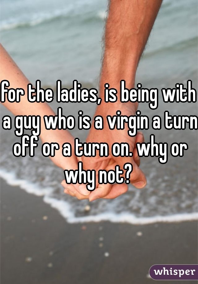 for the ladies, is being with a guy who is a virgin a turn off or a turn on. why or why not? 